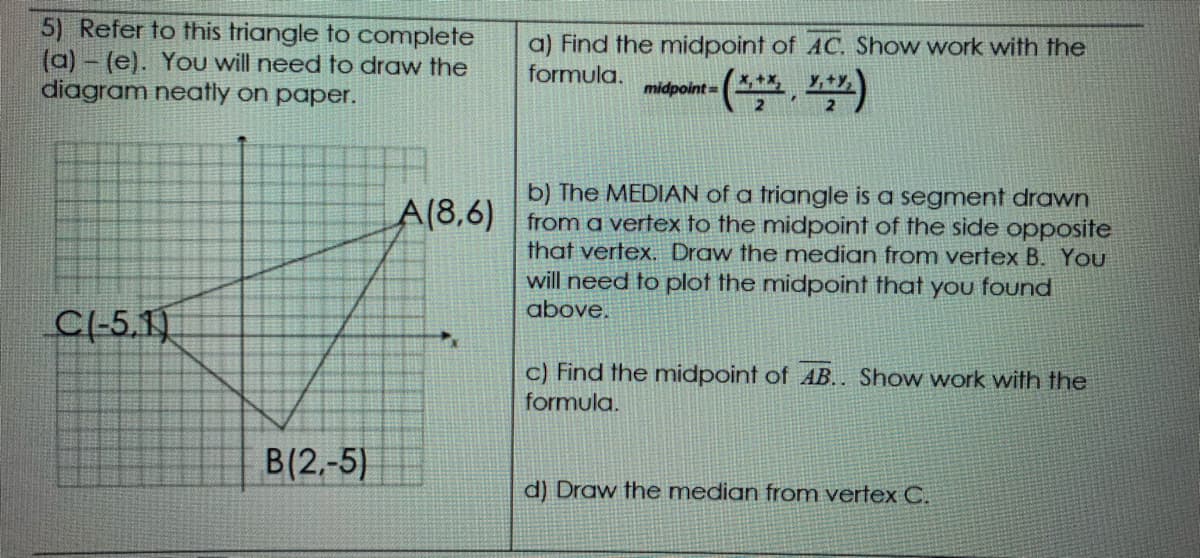 5) Refer to this triangle to complete
(a)- (e). You will need to draw the
diagram neatly on paper.
a) Find the midpoint of AC. Show work with the
formula.
midpoint=
b) The MEDIAN of a triangle is a segment drawn
from a vertex to the midpoint of the side opposite
that vertex. Draw the median from vertex B. YoU
will need to plot the midpoint that you found
above.
A(8,6)
CI-5.1)
c) Find the midpoint of AB.. Show work with the
formula.
B(2,-5)
d) Draw the median from vertex C.
