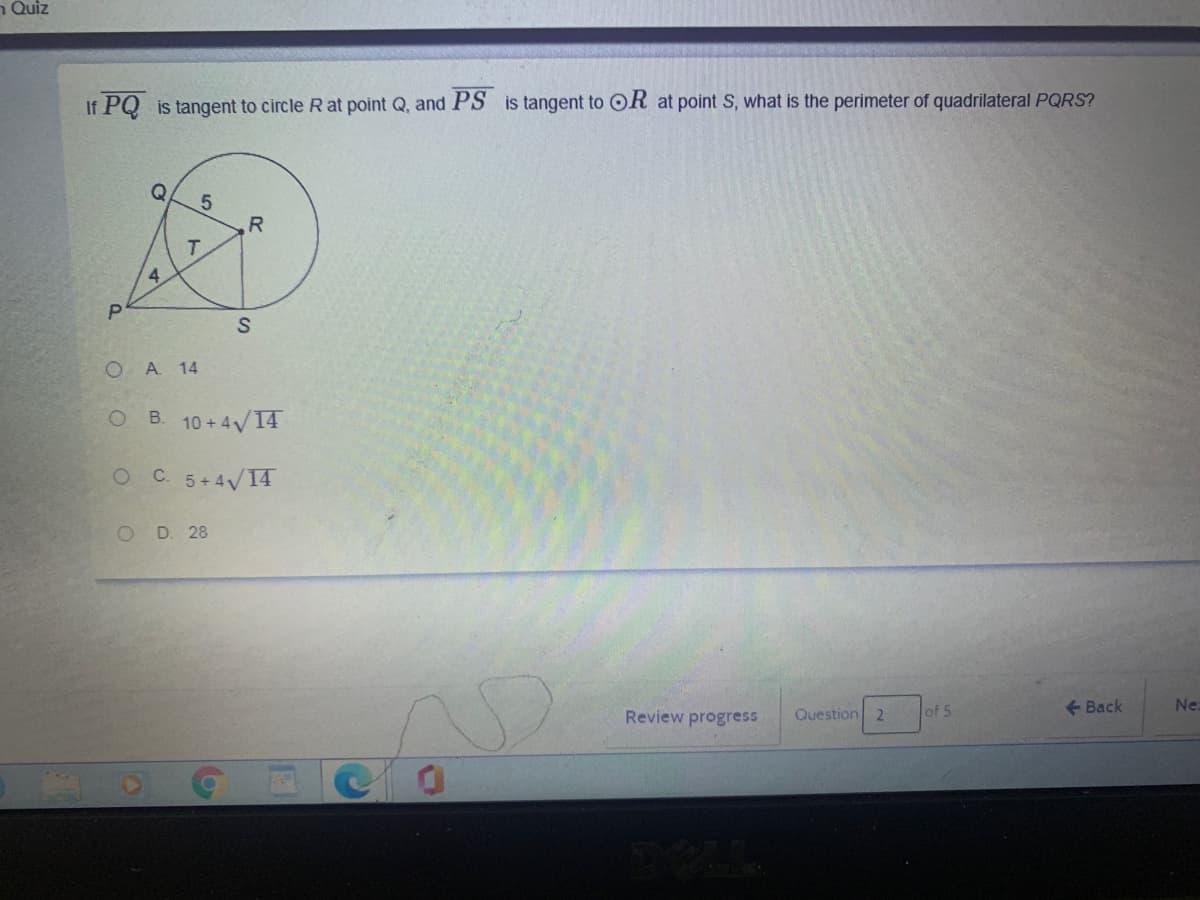 n Quiz
If PQ is tangent to circle R at point Q, and PS is tangent to OR at point S, what is the perimeter of quadrilateral PQRS?
R
4.
O A 14
B. 10 +4/14
OC 5+4V14
O D. 28
Review progress
Question
21
of 5
+ Back
Ne
