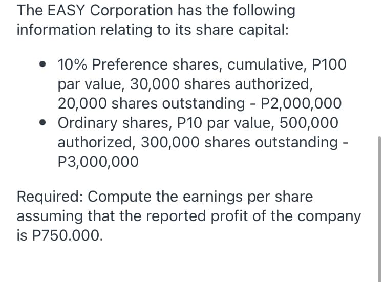 The EASY Corporation has the following
information relating to its share capital:
• 10% Preference shares, cumulative, P100
par value, 30,000 shares authorized,
20,000 shares outstanding - P2,000,000
• Ordinary shares, P10 par value, 500,000
authorized, 300,000 shares outstanding -
P3,000,000
Required: Compute the earnings per share
assuming that the reported profit of the company
is P750.000.
