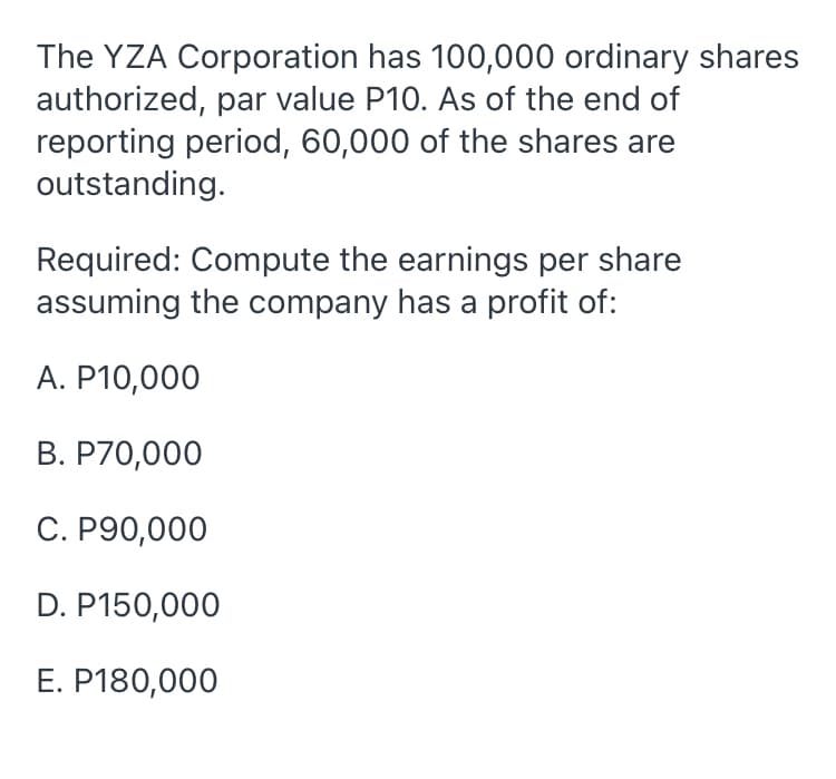 The YZA Corporation has 100,000 ordinary shares
authorized, par value P10. As of the end of
reporting period, 60,000 of the shares are
outstanding.
Required: Compute the earnings per share
assuming the company has a profit of:
A. P10,000
B. P70,000
C. P90,000
D. P150,000
E. P180,000
