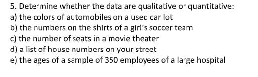 5. Determine whether the data are qualitative or quantitative:
a) the colors of automobiles on a used car lot
b) the numbers on the shirts of a girl's soccer team
c) the number of seats in a movie theater
d) a list of house numbers on your street
e) the ages of a sample of 350 employees of a large hospital
