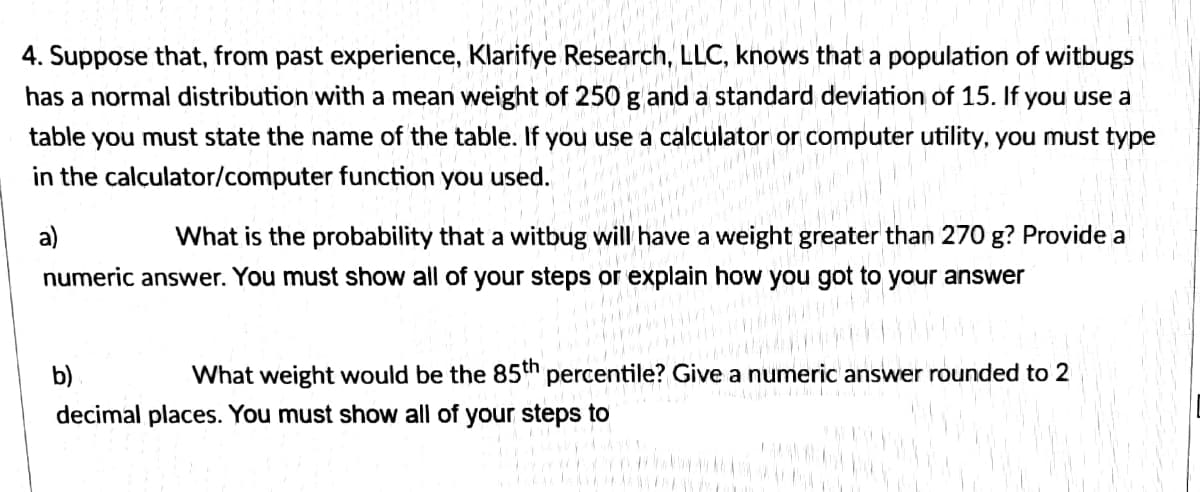 4. Suppose that, from past experience, Klarifye Research, LLC, knows that a population of witbugs
has a normal distribution with a mean weight of 250 g and a standard deviation of 15. If you use a
table you must state the name of the table. If you use a calculator or computer utility, you must type
in the calculator/computer function you used.
a)
What is the probability that a witbug will have a weight greater than 270 g? Provide a
numeric answer. You must show all of your steps or explain how you got to your answer
b)
What weight would be the 85th percentile? Give a numeric answer rounded to 2
decimal places. You must show all of your steps to
