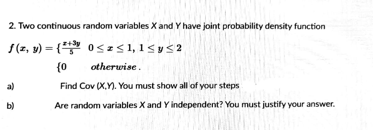 2. Two continuous random variables X and Y have joint probability density function
f (z, y) = { 0<z<1, 1< y < 2
{0
otherwise.
a)
Find Cov (X,Y). You must show all of your steps
b)
Are random variables X and Y independent? You must justify your answer.
