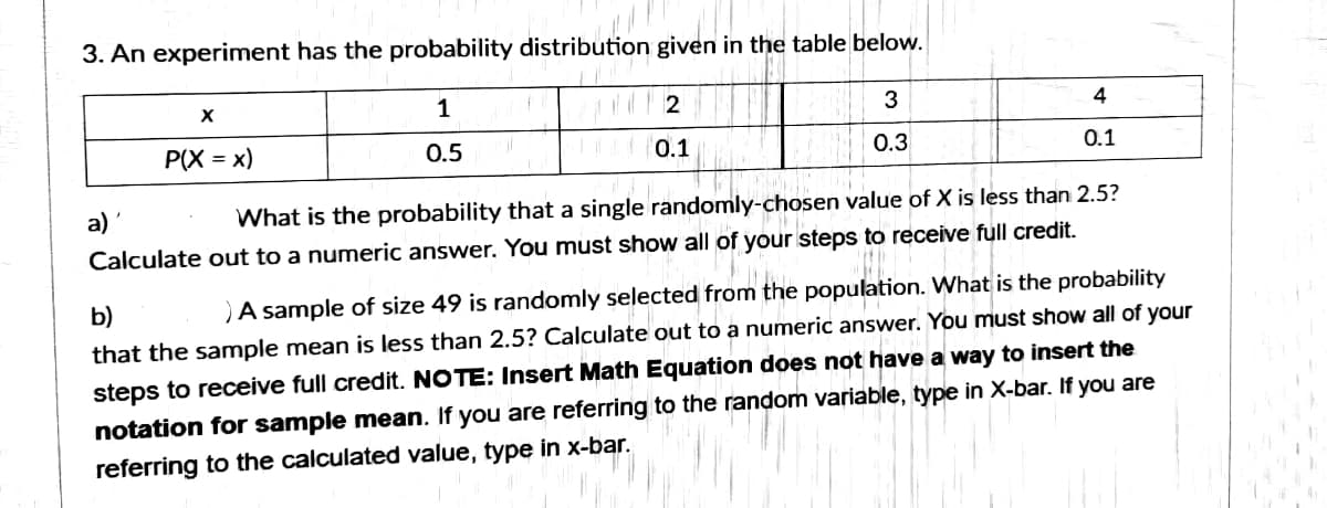 3. An experiment has the probability distribution given in the table below.
1
3
4
P(X = x)
0.5
0.1
0.3
0.1
a)
What is the probability that a single randomly-chosen value of X is less than 2.5?
Calculate out to a numeric answer. You must show all of your steps to receive full credit.
b)
)A sample of size 49 is randomly selected from the population. What is the probability
that the sample mean is less than 2.5? Calculate out to a numeric answer. You must show all of your
steps to receive full credit. NOTE: Insert Math Equation does not have a way to insert the
notation for sample mean. If you are referring to the random variable, type in X-bar. If you are
referring to the calculated value, type in x-bar.
