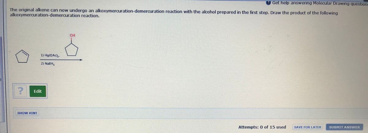 Get help answering Molecular Drawing questions
The original alkene can now undergo an alkoxymercuration-demercuration reaction with the alcohol prepared in the first step. Draw the product of the following
alkoxymercuration-demercuration reaction.
HO.
1) Hg(OAc),,
2) NaBH,
Edit
SHOW HINT
Attempts: 0 of 15 used
SAVE FOR LATER
SUBMIT ANSWER
