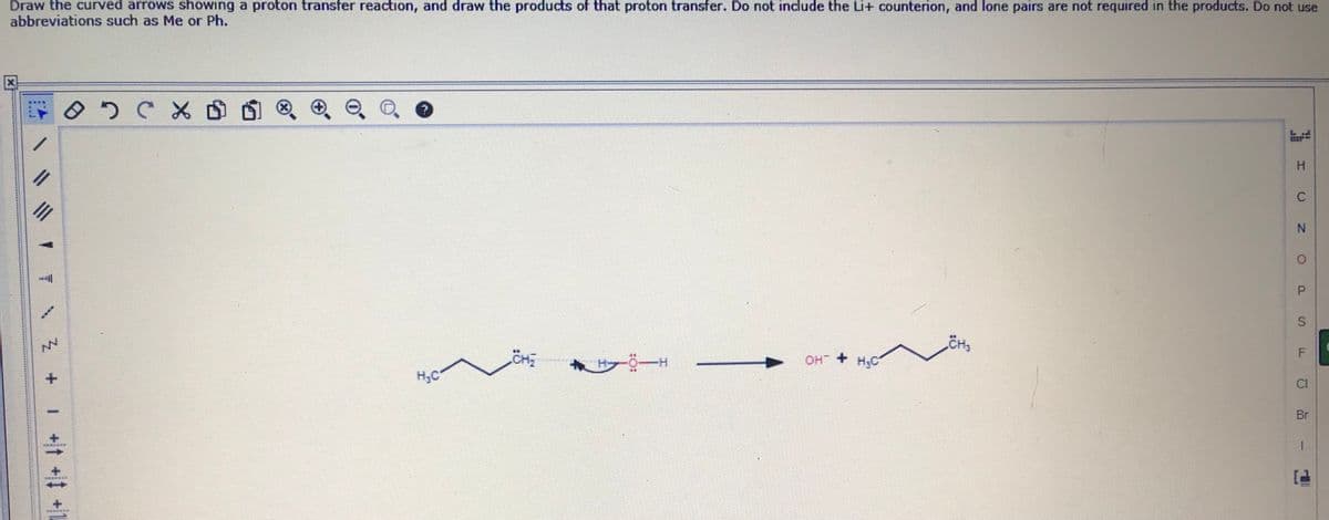 Draw the curved arrows showing a proton transfer reaction, and draw the products of that proton transfer. Do not include the Li+ counterion, and lone pairs are not required in the products. Do not use
abbreviations such as Me or Ph.
(x)
O. 0
H.
%3D
P.
OH + H,C
CI
H;C
Br
I +t +# +L
