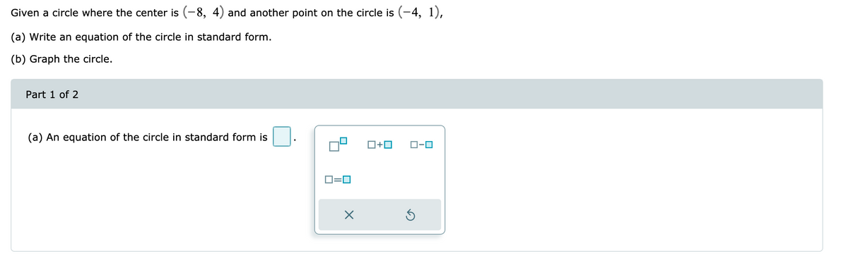 Given a circle where the center is (-8, 4) and another point on the circle is (-4, 1),
(a) Write an equation of the circle in standard form.
(b) Graph the circle.
Part 1 of 2
(a) An equation of the circle in standard form is
D-0
D=0
