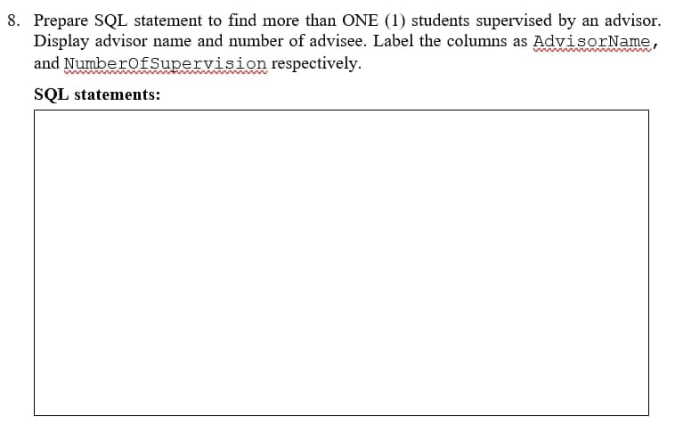 8. Prepare SQL statement to find more than ONE (1) students supervised by an advisor.
Display advisor name and number of advisee. Label the columns as AdvisorName,
and NumberofSupervision respectively.
SQL statements:

