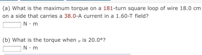 (a) What is the maximum torque on a 181-turn square loop of wire 18.0 cm
on a side that carries a 38.0-A current in a 1.60-T field?
N. m
(b) What is the torque when o is 20.0°?
N.m

