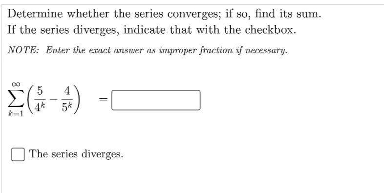 Determine whether the series converges; if so, find its sum.
If the series diverges, indicate that with the checkbox.
NOTE: Enter the exact answer as improper fraction if necessary.
4
-
4k
k=1
5k
The series diverges.
||
