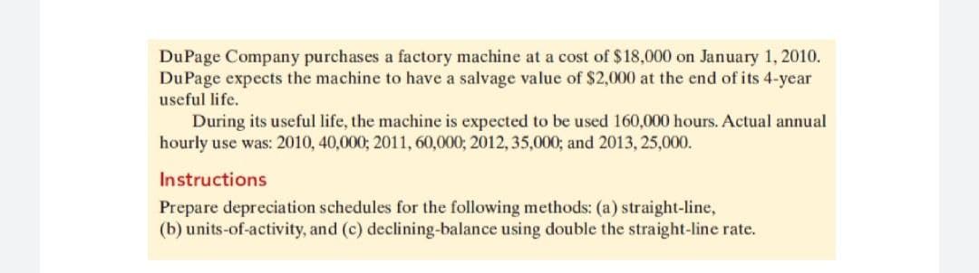DuPage Company purchases a factory machine at a cost of $18,000 on January 1, 2010.
DuPage expects the machine to have a salvage value of $2,000 at the end of its 4-year
useful life.
During its useful life, the machine is expected to be used 160,000 hours. Actual annual
hourly use was: 2010, 40,000; 2011, 60,000; 2012, 35,000; and 2013, 25,000.
Instructions
Prepare depreciation schedules for the following methods: (a) straight-line,
(b) units-of-activity, and (c) declining-balance using double the straight-line rate.
