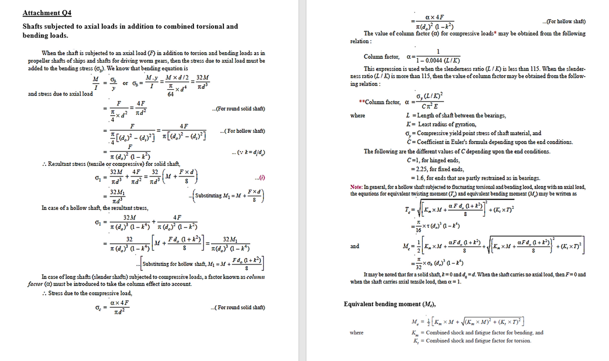 Attachment Q4
ax 4F
-For hollow shaft)
Shafts subjected to axial loads in addition to combined torsional and
bending loads.
The value of column factor (a) for compressive loads* may be obtained from the following
relation:
1
When the shaft is subjected to an axial load (F) in addition to torsion and bending loads as in
propeller shafts of ships and shafts for driving wom gears, then the stress due to axial load must be
added to the bending stress (0,). We know that bending equation is
Column factor,
a=
F1-0.0044 (L/K)
This expression is used when the slenderness ratio (L/K) is less than 115. When the slender-
ness ratio (L/K) is more than 115, then the value of column factor may be obtained from the follow-
ing relation:
M.y _ M x d/2 32M
or O= 1
%3D
6, (L/K)²
CnE
L = Length of shaft between the bearings,
K= Least radius of gyration,
0, = Compressive yield point stress of shaft material, and
C= Coefficient in Euler's formula depending upon the end conditions.
and stress due to axial load
64
F
4F
%3D
**Column factor, a =
.(For round solid shaft)
xd? nd?
where
F
4F
%3D
.(For hollow shaft)
--
F
.. (* *= djd)
The following are the different values of C depending upon the end conditions.
T (d.)° (1 – k²)
.. Resultant stress (tensile or compressive) for solid shaft,
C=1, for hinged ends,
= 2.25, for fixed ends,
32 м
O, =
Fxd'
32
M +
4F
..()
= 1.6, for ends that are partly restrained as in bearings.
%3D
32M1
Note: In general, for a hollow shaft subjected to fluctuating torsional and bending load, along with an axial load,
the equations for equivalent twisting moment (T) and equivalent bending moment (M) may be written as
stituting M1 = M +
In case of a hollow shaft, the resultant stress,
T.=
a F d, (1+ k)
+ (E, x T)?
K.xM +
32M
4F
T (d, (1 – k*)" * (d,) a – x²)
32
Fd, (1 + k?)
aFd, (l + k*) , K-
M +
aFd, a +k)
1 (d,)' (1 – k*)
a(d,) (1 – x*)
M. =
+ (K, x T)²
and
KxM +
8
Substituting for hollow shaft, Af =M +
It may be noted that for a solid shaft, k=0 and d, =d. When the shaft caies no axial load, then F=0 and
In case of long shafts (slender shafts) subjected to compressive loads, a factor known as column
factor (a) must be introduced to take the column effect into account.
when the shaft carries axial tensile load, then a =1.
.. Stress due to the compressive load,
ax 4F
O =
..(For round solid shaft)
Equivalent bending moment (M.),
M. = K, x M + V(K, × M)² + (K, × T)² |
where
K = Combined shock and fatigue factor for bending, and
K, = Combined shock and fatigue factor for torsion.
