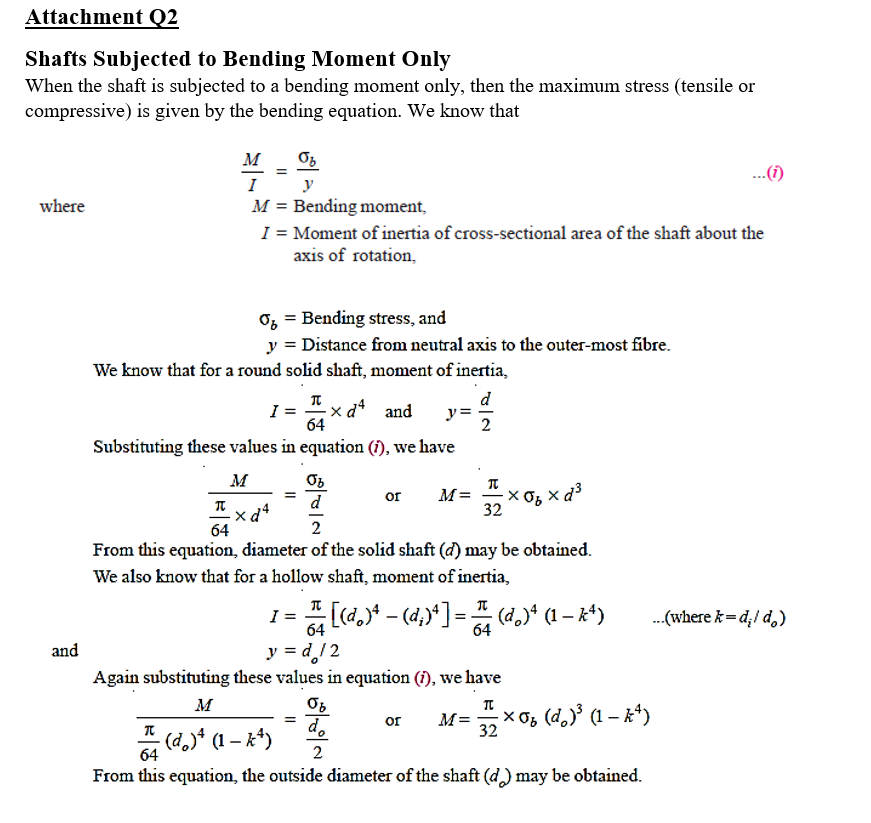 Attachment Q2
Shafts Subjected to Bending Moment Only
When the shaft is subjected to a bending moment only, then the maximum stress (tensile or
compressive) is given by the bending equation. We know that
м
..(i)
...(1)
I
y
where
M = Bending moment,
I = Moment of inertia of cross-sectional area of the shaft about the
axis of rotation,
O, = Bending stress, and
y = Distance from neutral axis to the outer-most fibre.
We know that for a round solid shaft, moment of inertia,
d
I =
64
-× d* and
y =
2
Substituting these values in equation (î), we have
M
M=
32
d
or
64
From this equation, diameter of the solid shaft (d) may be obtained.
We also know that for a hollow shaft, moment of inertia,
[d.)* - (4,)*] = (d." (1 – k*)
..(where k= d;/ d,)
%3D
64
and
y = d/2
Again substituting these values in equation (i), we have
м
X Og (d,)³ (1 – k*)
M=
d.
(d)* (1 – k*)
or
32
64
2
From this equation, the outside diameter of the shaft (d) may be obtained.
