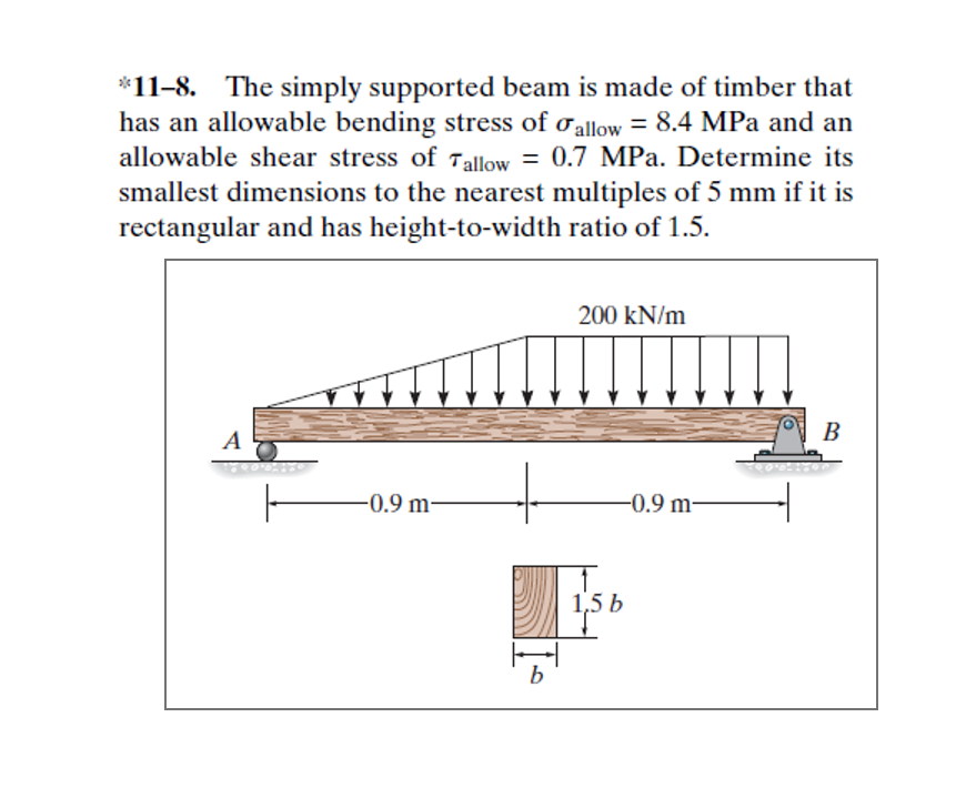 *11-8. The simply supported beam is made of timber that
has an allowable bending stress of ơallow = 8.4 MPa and an
allowable shear stress of Tallow = 0.7 MPa. Determine its
smallest dimensions to the nearest multiples of 5 mm if it is
rectangular and has height-to-width ratio of 1.5.
200 kN/m
A
В
-0.9 m-
-0.9 m-
1,5 b
B.

