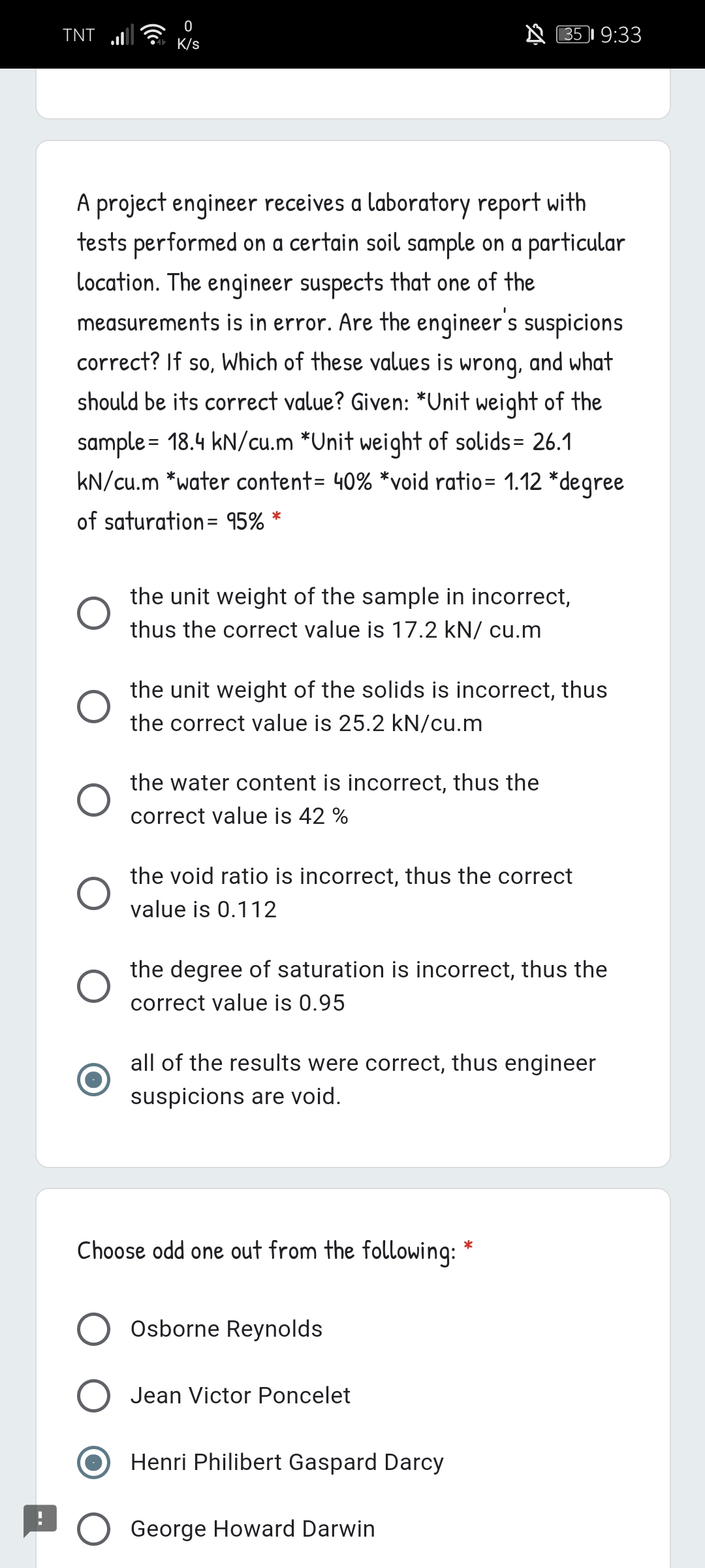 TNT
N 351 9:33
K/s
A project engineer receives a laboratory report with
tests performed on a certain soil sample on a particular
location. The engineer suspects that one of the
measurements is in error. Are the engineer's suspicions
correct? If so, Which of these values is wronq, and what
should be its correct value? Given: *Unit weight of the
sample = 18.4 kN/cu.m *Unit weight of solids= 26.1
kN/cu.m *water content= 40% *void ratio= 1.12 *degree
of saturation= 95%
the unit weight of the sample in incorrect,
thus the correct value is 17.2 kN/ cu.m
the unit weight of the solids is incorrect, thus
the correct value is 25.2 kN/cu.m
the water content is incorrect, thus the
correct value is 42 %
the void ratio is incorrect, thus the correct
value is 0.112
the degree of saturation is incorrect, thus the
correct value is 0.95
all of the results were correct, thus engineer
suspicions are void.
Choose odd one out from the following:
*
Osborne Reynolds
Jean Victor Poncelet
Henri Philibert Gaspard Darcy
George Howard Darwin
