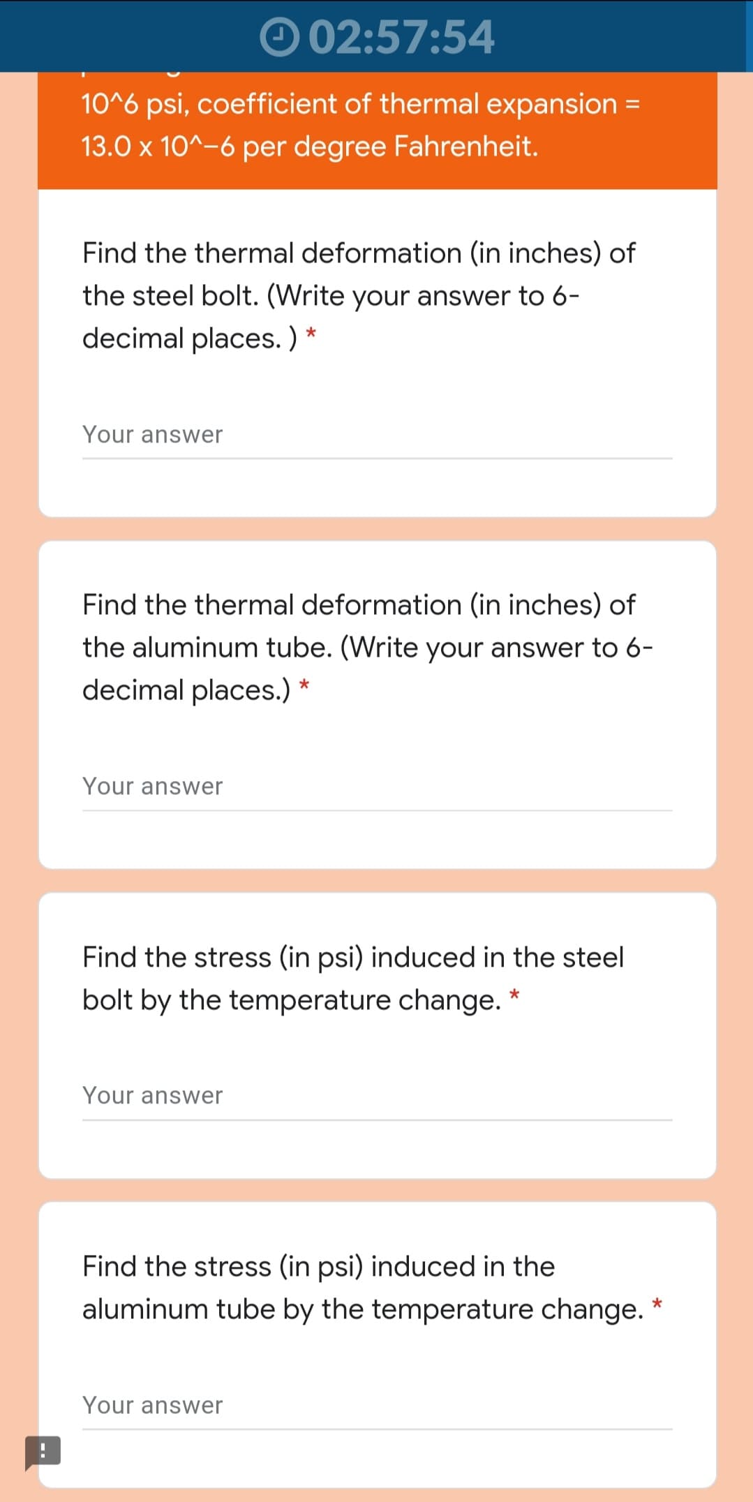 O 02:57:54
10^6 psi, coefficient of thermal expansion =
%3D
13.0 x 10^-6 per degree Fahrenheit.
Find the thermal deformation (in inches) of
the steel bolt. (Write your answer to 6-
decimal places. )
Your answer
Find the thermal deformation (in inches) of
the aluminum tube. (Write your answer to 6-
decimal places.) *
Your answer
Find the stress (in psi) induced in the steel
bolt by the temperature change. *
Your answer
Find the stress (in psi) induced in the
aluminum tube by the temperature change. *
Your answer
