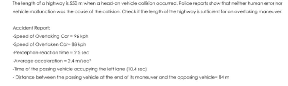 The length of a highway is 550 m when a head-on vehicle collision occurred. Police reports show that neither human error nor
vehicle malfunction was the cause of the collision. Check if the length of the highway is sufficient for an overtaking maneuver.
Accident Report:
-Speed of Overtaking Car = 96 kph
-Speed of Overtaken Car= 88 kph
-Perception-reaction time = 2.5 sec
-Average acceleration = 2.4 m/sec?
-Time of the passing vehicle occupying the left lane (10.4 sec)
- Distance between the passing vehicle at the end of its maneuver and the opposing vehicle= 84 m
