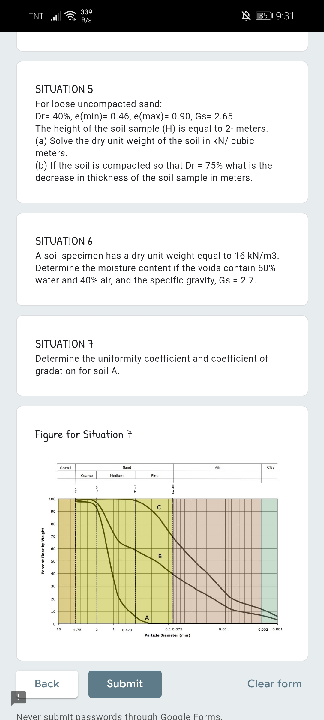 339
TNT
N 35I 9:31
B/s
SITUATION 5
For loose uncompacted sand:
Dr= 40%, e(min)= 0.46, e(max)= 0.90, Gs= 2.65
The height of the soil sample (H) is equal to 2- meters.
(a) Solve the dry unit weight of the soil in kN/ cubic
meters.
(b) If the soil is compacted so that Dr = 75% what is the
decrease in thickness of the soil sample in meters.
SITUATION 6
A soil specimen has a dry unit weight equal to 16 kN/m3.
Determine the moisture content if the voids contain 60%
water and 40% air, and the specific gravity, Gs = 2.7.
%3D
SITUATION 7
Determine the uniformity coefficient and coefficient of
gradation for soil A.
Figure for Situation 7
Gravel
Sand
Silt
Clay
Coarse
Medium
Fine
운
100
C
06
80
70
60
B
50
40
30
20
10
A
10
4.75
2
1
0.420
0.1 0.075
0.01
0.002
0.001
Particle Diameter (mm)
Вack
Submit
Clear form
Never submit passwords through Google Forms.
0oz ON
+ ONI
Percent Finer by Weight
