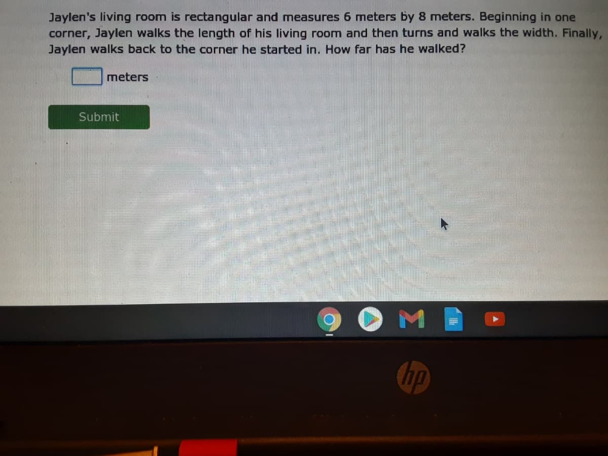 Jaylen's living room is rectangular and measures 6 meters by 8 meters. Beginning in one
corner, Jaylen walks the length of his living room and then turns and walks the width. Finally,
Jaylen walks back to the corner he started in. How far has he walked?
meters
Submit
M
hp
