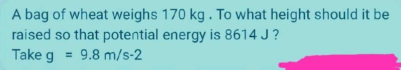 A bag of wheat weighs 170 kg. To what height should it be
raised so that potential energy is 8614 J?
Take g =
=
9.8 m/s-2