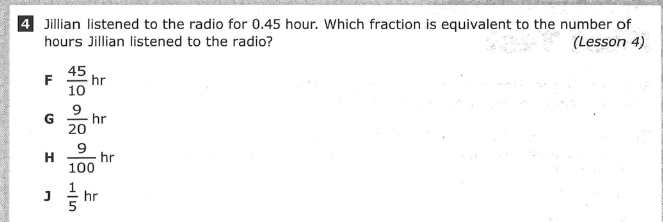 4 Jillian listened to the radio for 0.45 hour. Which fraction is equivalent to the number of
(Lesson 4)
hours Jillian listened to the radio?
45
hr
F
10
9
hr
G
20
9
hr
100
H
hr
5
