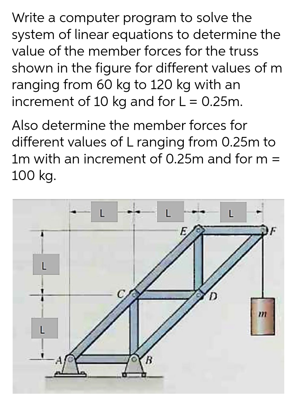 Write a computer program to solve the
system of linear equations to determine the
value of the member forces for the truss
shown in the figure for different values of m
ranging from 60 kg to 120 kg with an
increment of 10 kg and for L = 0.25m.
Also determine the member forces for
different values of L ranging from 0.25m to
1m with an increment of 0.25m and for m =
100 kg.
L
L
L
E
OF
L
B
