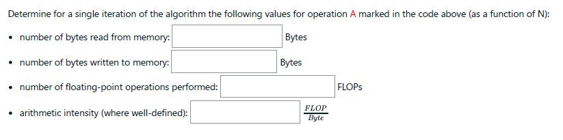Determine for a single iteration of the algorithm the following values for operation A marked in the code above (as a function of N):
• number of bytes read from memory:
Bytes
• number of bytes written to memory:
Bytes
• number of floating-point operations performed:
FLOPS
FLOP
• arithmetic intensity (where well-defined):
Byte
