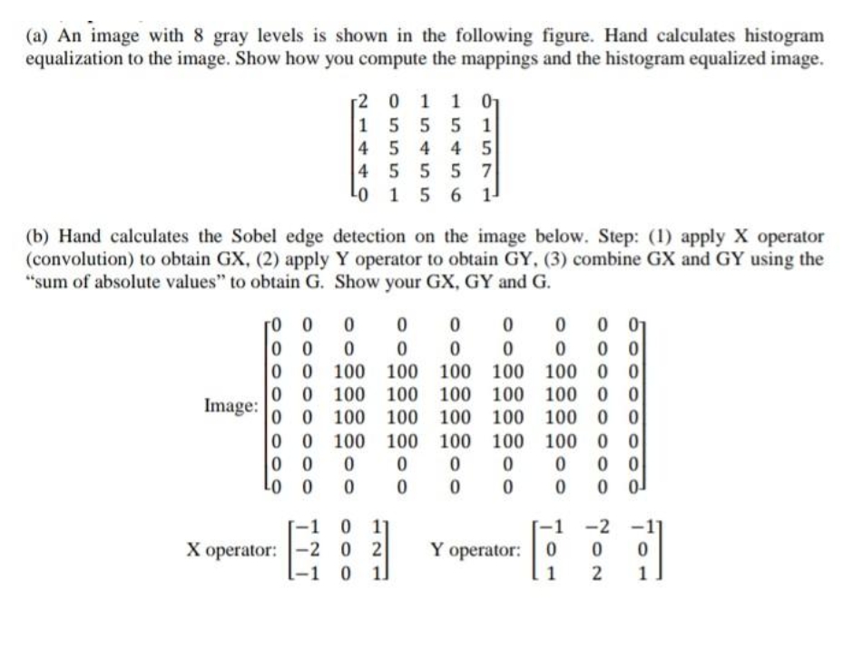 (a) An image with 8 gray levels is shown in the following figure. Hand calculates histogram
equalization to the image. Show how you compute the mappings and the histogram equalized image.
[2 0 1 1 01
155 5 1
4 5 4 4 5
4 5 5 5 7
Lo 1 5 6 1-
(b) Hand calculates the Sobel edge detection on the image below. Step: (1) apply X operator
(convolution) to obtain GX, (2) apply Y operator to obtain GY, (3) combine GX and GY using the
"sum of absolute values" to obtain G. Show your GX, GY and G.
0 0
0 0
100 0
100 0 0
0 0
0 0 100 100 100
100
0 0 100 100 100
Image:
0 0 100 100 100
100
100
100
0 0
0 0 100
0 0
100 100 100
100
0 0
0 0
Lo 0
-1 0 11
0 2
-1 0 11
-2
X operator: -2
Y operator:
1
1
