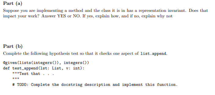Part (a)
Suppose you are implementing a method and the class it is in has a representation invariant. Does that
impact your work? Answer YES or NO. If yes, explain how, and if no, explain why not
Part (b)
Complete the following hypothesis test so that it checks one aspect of list.append.
@given(lists(integers()), integers())
def test_append (1st: List, v: int):
""Test that
# TODO: Complete the docstring description and implement this function.
