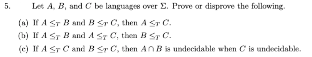 Let A, B, and C be languages over E. Prove or disprove the following.
(а) If A <T B and B <т C, then A <т C.
(b) If A <T В and A <т C, then B <т C.
(c) If A <T C and B <r C, then AnB is undecidable when C is undecidable.
5.
