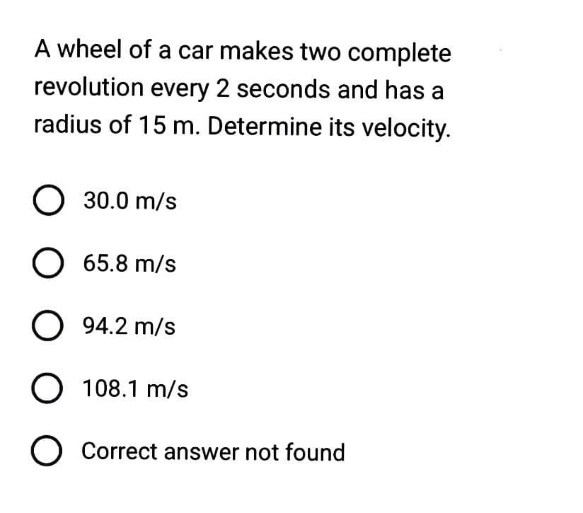 A wheel of a car makes two complete
revolution every 2 seconds and has a
radius of 15 m. Determine its velocity.
O 30.0 m/s
O 65.8 m/s
O 94.2 m/s
O 108.1 m/s
O Correct answer not found