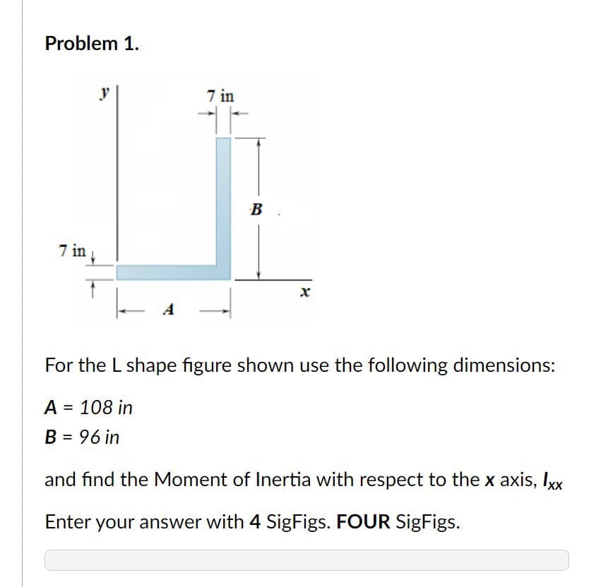 Problem 1.
7 in
y
7 in
B
X
For the L shape figure shown use the following dimensions:
A = 108 in
B = 96 in
and find the Moment of Inertia with respect to the x axis, Ixx
Enter your answer with 4 SigFigs. FOUR SigFigs.