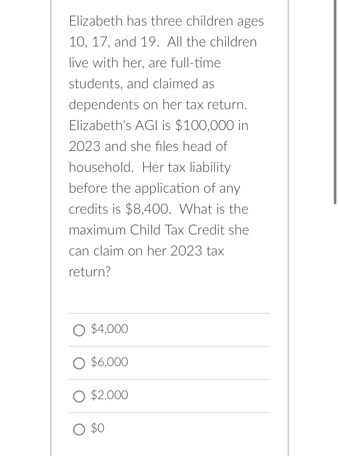 Elizabeth has three children ages
10, 17, and 19. All the children
live with her, are full-time
students, and claimed as
dependents on her tax return.
Elizabeth's AGI is $100,000 in
2023 and she files head of
household. Her tax liability
before the application of any
credits is $8,400. What is the
maximum Child Tax Credit she
can claim on her 2023 tax
return?
$4.000
O $6,000
$2,000
$0
