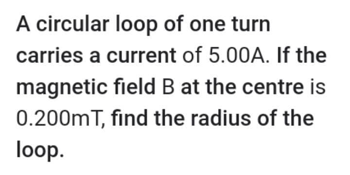 A circular loop of one turn
carries a current of 5.00A. If the
magnetic field B at the centre is
0.200mT, find the radius of the
loop.

