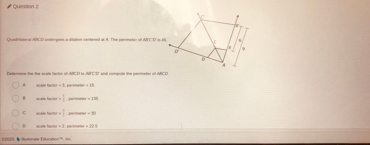 Question 2
Quadrilateral ABCD undergoes a dilation centered at A. The perimeter of AB'C'D' is 45,
6.
9.
D'
D.
Determine the the scale factor of ABCD to AB'C'D' and compute the perimeter of ABCD.
A
scale factor = 3, perimeter = 15
O B
scale factor =
5 perimeter 135
C
scale factor =
5 perimeter = 30
D.
scale factor = 2, perimeter = 22.5
©2020 Illuminate Education TM, Inc.
B.
B.
A,
