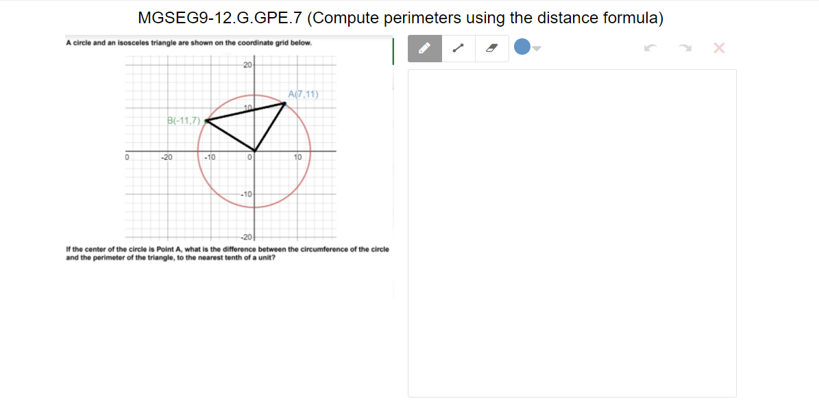 MGSEG9-12.G.GPE.7 (Compute perimeters using the distance formula)
A circle and an isosceles triangle are shown on the coordinate grid below.
A(7,11)
B(-11,7)
-20
-10
10
-10
If the center of the circle is Point A, what is the difference between the circumference of the circle
and the perimeter of the triangle, to the nearest tenth of a unit?
