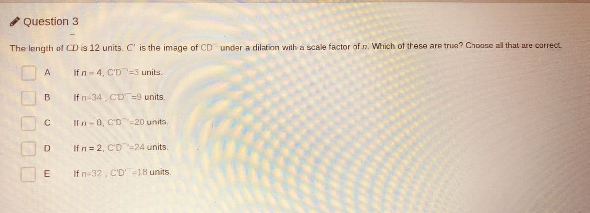 Question 3
The length of CD is 12 units. C' is the image of CD under a dilation with a scale factor of n. Which of these are true? Choose all that are correct.
If n = 4, C'D=3 units.
If n=34, C'D =9 units
If n = 8, C'D=20 units.
If n = 2, C'D -24 units.
If n=32, C'D =18 units.
E.
