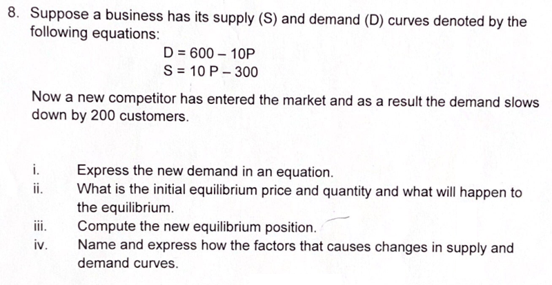 8. Suppose a business has its supply (S) and demand (D) curves denoted by the
following equations:
D = 600 – 10P
S = 10 P – 300
Now a new competitor has entered the market and as a result the demand slows
down by 200 customers.
i.
Express the new demand in an equation.
What is the initial equilibrium price and quantity and what will happen to
i.
the equilibrium.
Compute the new equilibrium position.
Name and express how the factors that causes changes in supply and
iii.
iv.
demand curves.
