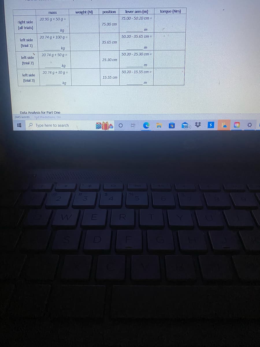 right side
(all trials)
left side
(trial 1)
S
left side
(trial 2)
left side
(trial 3)
mass
20.90 g + 50 g =
kg
20.74 g +100 g =
kg
20.74 g + 50 g =
kg
20.74 g +30 g =
Data Analysis for Part One
2445 words Text Predictions: On
16.1
kg
Type here to search
2
W
weight (N)
#
3
E
position
75.00 cm
35.65 cm
25.30 cm
15.55 cm
$
4
lever arm (m)
75.00-50.20 cm:
50.20-35.65 cm=
m
m
50.20-25.30 cm =
R
50.20-15.55 cm =
%
m
m
1
torque (Nm)
40
6
H