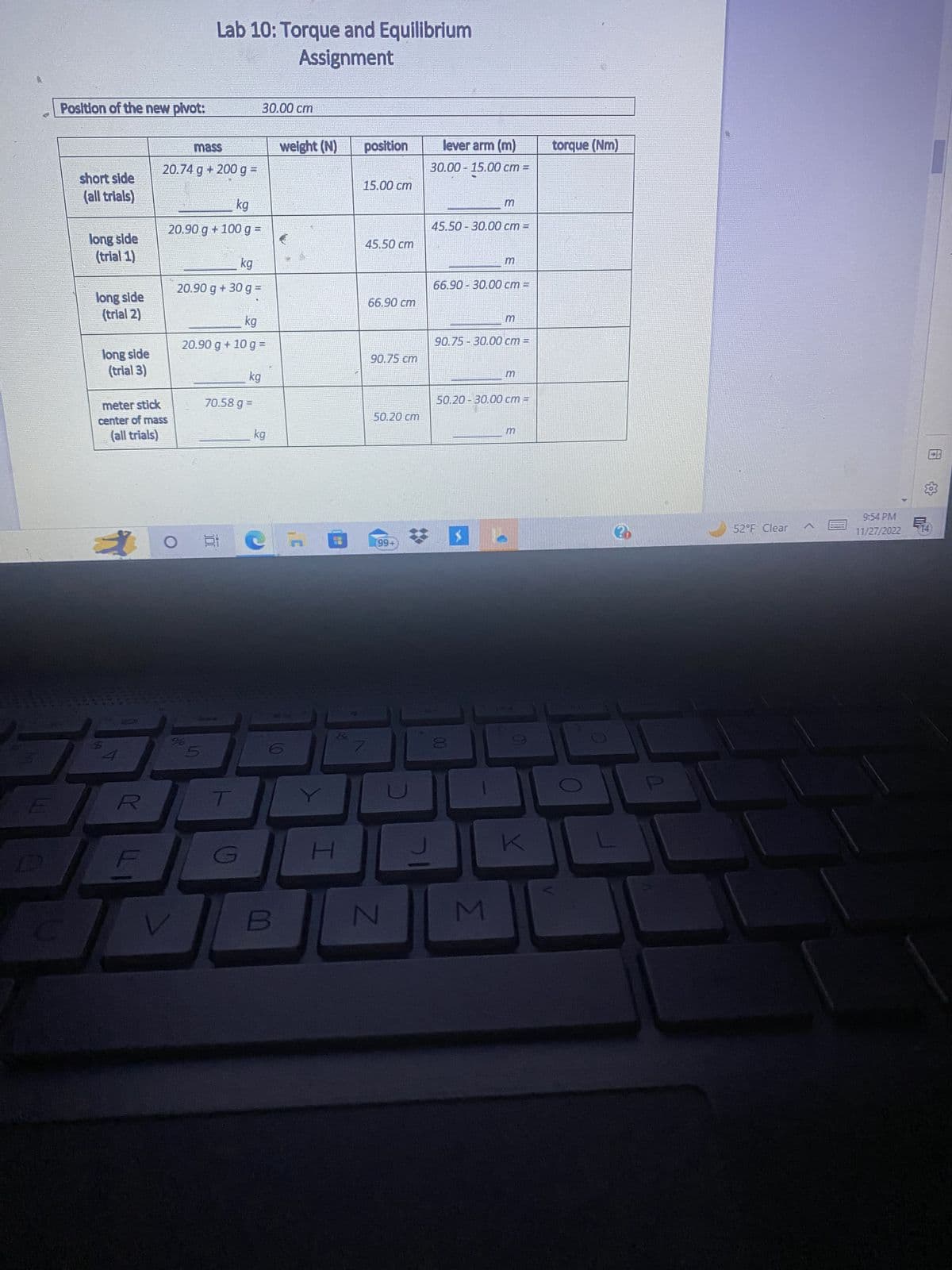 E
Position of the new pivot:
short side
(all trials)
long side
(trial 1)
long side
(trial 2)
long side
(trial 3)
meter stick
center of mass
(all trials)
*
7
4
Y
mass
20.74 g + 200 g =
kg
20.90 g +100 g =
O
kg
20.90 g + 30 g =
V
Lab 10: Torque and Equilibrium
Assignment
%
kg
20.90 g + 10 g =
5
100
70.58 g =
kg
T
30.00 cm
kg
B
weight (N)
I
position
15.00 cm
45.50 cm
66.90 cm
90.75 cm
50.20 cm
(99+
N
기
lever arm (m)
30.00 - 15.00 cm =
45.50-30.00 cm =
66.90-30.00 cm =
90.75-30.00 cm
P
50.20-30.00 cm T
M
K
torque (Nm)
20
52°F Clear
9:54 PM
11/27/2022