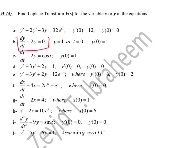 W (4) Find Laplace Transform F(s) for the variable x or y in the equations
a- y" +2y'-3y=32e³; y'(0) = 12, y(0)=0
dy
b-
+2y=0;
y=1 at t=0, y(0)=1
dt
dy
+2y=cost; y(0)=1
dt
d- y" + 3y'+2y=1; y'(0) = 0, y(0) = 0
e- y"-3y' + 2y = 12e"; where y'(0) =
dx
f-
- 4x=2e²" + e*; where x(0)=0
dt
dx
-2x=4; where x(0)=1
dt
h- x' + 2x=10e³;
where x(0) = 6
i-
d'y
dt²
-9y=sint;
y'(0)=0, y(0)=0
j- y" +5y' +6y=1; Assuming zero I.C.
Zevid
aheem