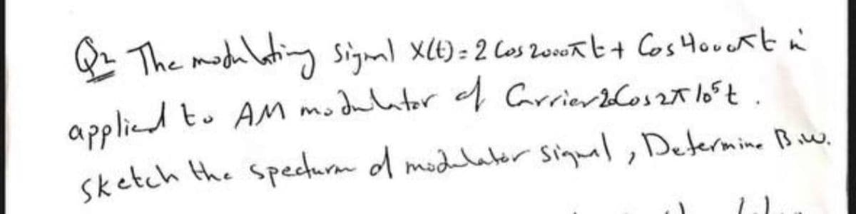 Q The modhlating signal X(E) = 2 Cos 20oat+ Cos Houekt n
applied to AM modulator f Garrierblos2t 165t.
sketch the specturm d modelater Sigual, Determine Biw.
