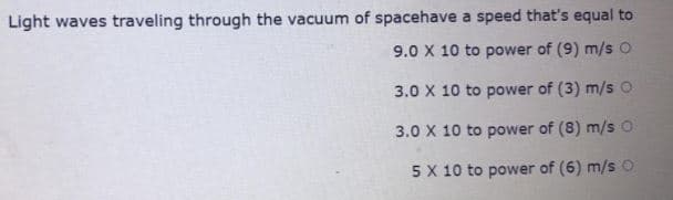 Light waves traveling through the vacuum of spacehave a speed that's equal to
9.0 X 10 to power of (9) m/s O
3.0 X 10 to power of (3) m/sO
3.0 X 10 to power of (8) m/s O
5X 10 to power of (6) m/s O
