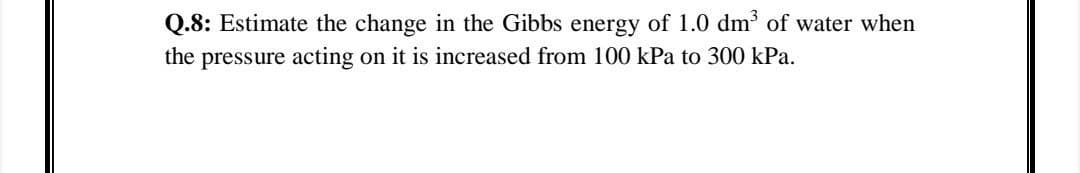 Q.8: Estimate the change in the Gibbs energy of 1.0 dm of water when
the pressure acting on it is increased from 100 kPa to 300 kPa.
