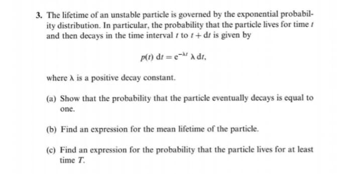 3. The lifetime of an unstable particle is governed by the exponential probabil-
ity distribution. In particular, the probability that the particle lives for time t
and then decays in the time interval to t+ dt is given by
P(1) dt = e¬M a dr,
where A is a positive decay constant.
(a) Show that the probability that the particle eventually decays is equal to
one.
(b) Find an expression for the mean lifetime of the particle.
(c) Find an expression for the probability that the particle lives for at least
time T.
