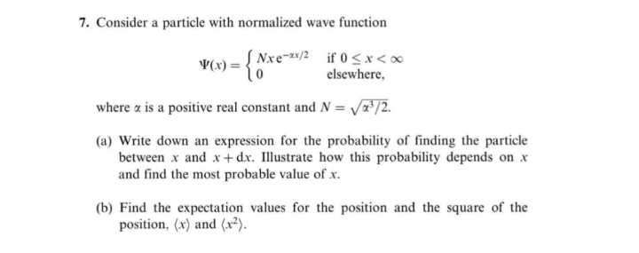 7. Consider a particle with normalized wave function
S Nxe-/2 if 0<x<∞
V(x) :
elsewhere,
where a is a positive real constant and N = /a³/2.
(a) Write down an expression for the probability of finding the particle
between x and x+ dx. Illustrate how this probability depends on x
and find the most probable value of x.
(b) Find the expectation values for the position and the square of the
position, (x) and (x²).

