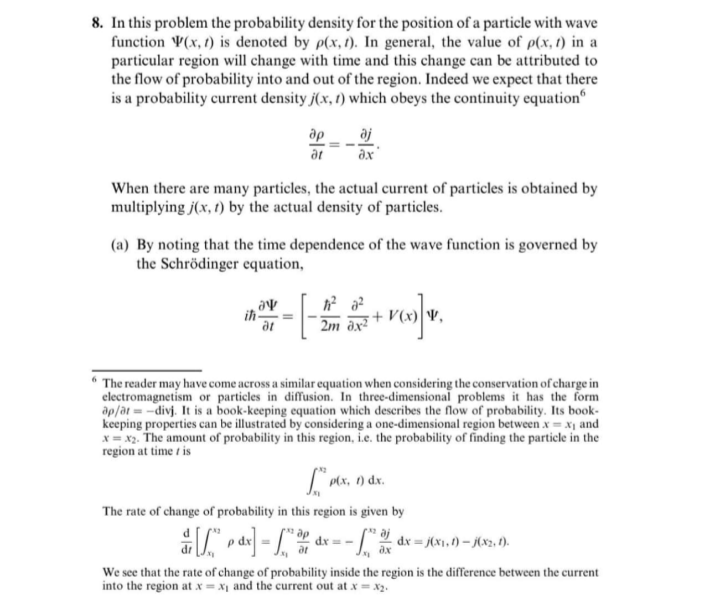 In this problem the probability density for the position of a particle with wave
function ¥(x, 1) is denoted by p(x, 1). In general, the value of p(x, t) in a
particular region will change with time and this change can be attributed to
the flow of probability into and out of the region. Indeed we expect that there
is a probability current density j(x, 1) which obeys the continuity equation
ap
aj
at
ax
When there are many particles, the actual current of particles is obtained by
multiplying j(x, 1) by the actual density of particles.
(a) By noting that the time dependence of the wave function is governed by
the Schrödinger equation,
ih
2m ax²
