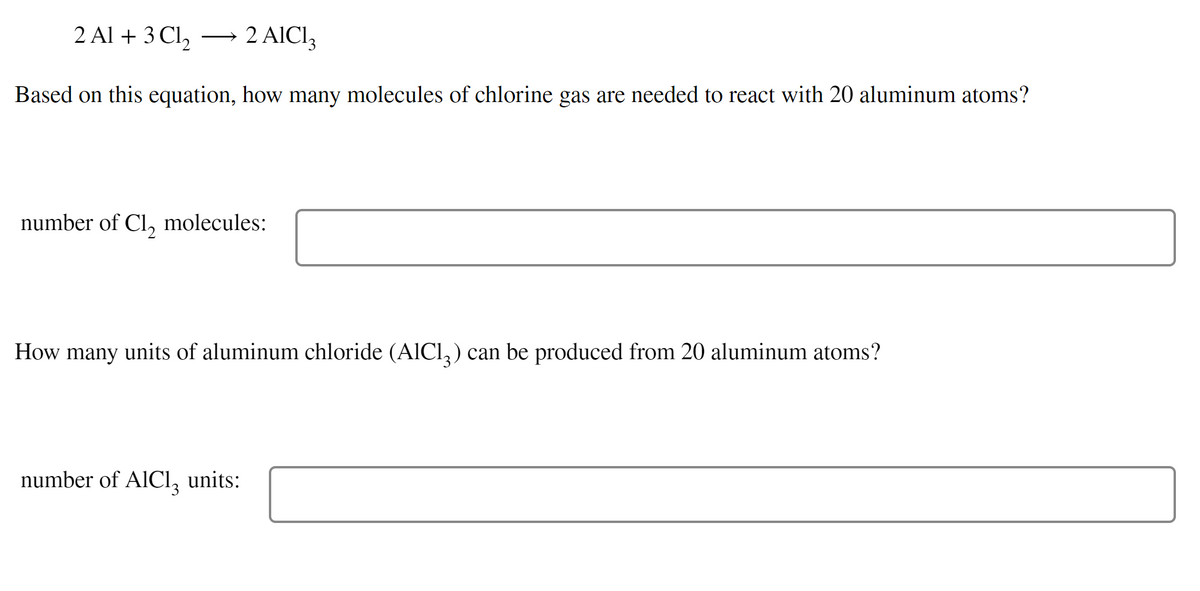 2 Al + 3 Cl2
2 AICI3
-
Based on this equation, how many molecules of chlorine gas are needed to react with 20 aluminum atoms?
number of Cl, molecules:
How many units of aluminum chloride (AICI,) can be produced from 20 aluminum atoms?
number of AICI, units:
