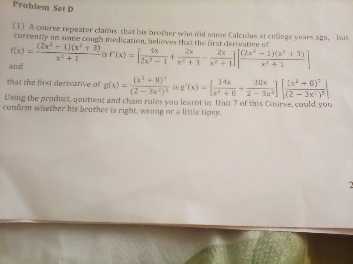 Problem Set D
(1) A course repeater claims that his brother who did some Calculus at college years ago, but
currently on some cough medication, believes that the first derivative of
(2x? – 1)(x² + 3)
2x
[(2x2- 1)(x2 + 3)
4x
is f'(x) = 2x-1
2x
f(x) =
L
x2 + 1
x2 +3
x2 +1
x2 + 1
and
(x2 + 8)7
(x² + 8)7
(2-3x2)5
Using the product, qoutient and chain rules you learnt in Unit 7 of this Course, could you
14x
30x
that the first derivative of g(x) =
is g'(x) =
+8*2-3x2] (2 – 3x²)5|
x² +8
confirm whether his brother is right, wrong or a little tipsy.
