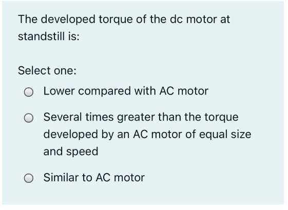 The developed torque of the dc motor at
standstill is:
Select one:
O Lower compared with AC motor
Several times greater than the torque
developed by an AC motor of equal size
and speed
O Similar to AC motor
